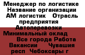 Менеджер по логистике › Название организации ­ АМ-логистик › Отрасль предприятия ­ Автоперевозки › Минимальный оклад ­ 25 000 - Все города Работа » Вакансии   . Чувашия респ.,Чебоксары г.